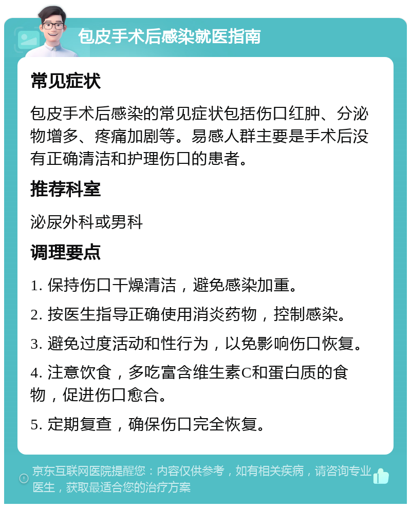 包皮手术后感染就医指南 常见症状 包皮手术后感染的常见症状包括伤口红肿、分泌物增多、疼痛加剧等。易感人群主要是手术后没有正确清洁和护理伤口的患者。 推荐科室 泌尿外科或男科 调理要点 1. 保持伤口干燥清洁，避免感染加重。 2. 按医生指导正确使用消炎药物，控制感染。 3. 避免过度活动和性行为，以免影响伤口恢复。 4. 注意饮食，多吃富含维生素C和蛋白质的食物，促进伤口愈合。 5. 定期复查，确保伤口完全恢复。