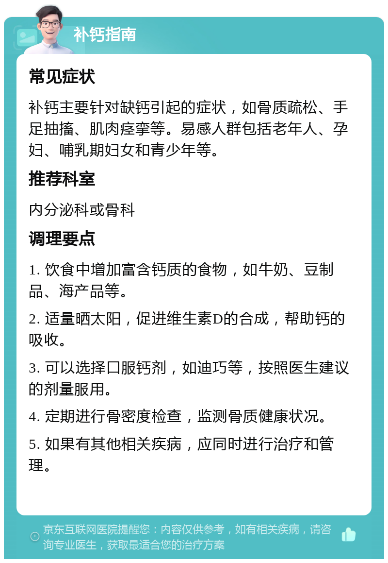 补钙指南 常见症状 补钙主要针对缺钙引起的症状，如骨质疏松、手足抽搐、肌肉痉挛等。易感人群包括老年人、孕妇、哺乳期妇女和青少年等。 推荐科室 内分泌科或骨科 调理要点 1. 饮食中增加富含钙质的食物，如牛奶、豆制品、海产品等。 2. 适量晒太阳，促进维生素D的合成，帮助钙的吸收。 3. 可以选择口服钙剂，如迪巧等，按照医生建议的剂量服用。 4. 定期进行骨密度检查，监测骨质健康状况。 5. 如果有其他相关疾病，应同时进行治疗和管理。