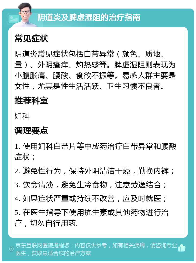 阴道炎及脾虚湿阻的治疗指南 常见症状 阴道炎常见症状包括白带异常（颜色、质地、量）、外阴瘙痒、灼热感等。脾虚湿阻则表现为小腹胀痛、腰酸、食欲不振等。易感人群主要是女性，尤其是性生活活跃、卫生习惯不良者。 推荐科室 妇科 调理要点 1. 使用妇科白带片等中成药治疗白带异常和腰酸症状； 2. 避免性行为，保持外阴清洁干燥，勤换内裤； 3. 饮食清淡，避免生冷食物，注意劳逸结合； 4. 如果症状严重或持续不改善，应及时就医； 5. 在医生指导下使用抗生素或其他药物进行治疗，切勿自行用药。