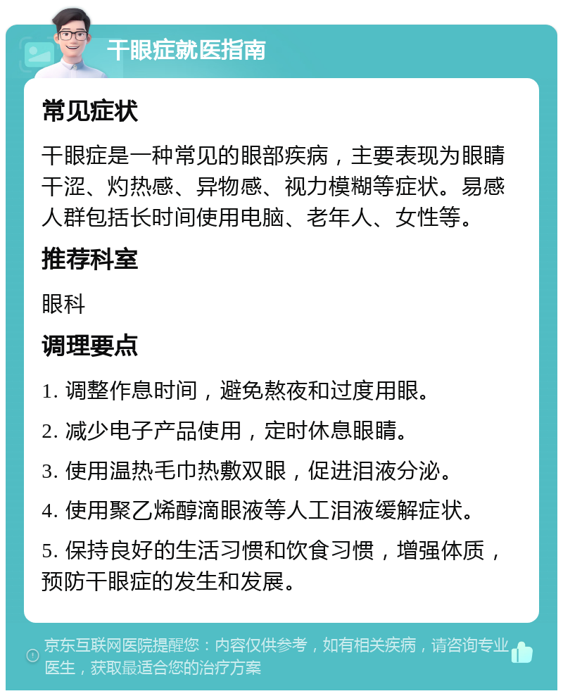 干眼症就医指南 常见症状 干眼症是一种常见的眼部疾病，主要表现为眼睛干涩、灼热感、异物感、视力模糊等症状。易感人群包括长时间使用电脑、老年人、女性等。 推荐科室 眼科 调理要点 1. 调整作息时间，避免熬夜和过度用眼。 2. 减少电子产品使用，定时休息眼睛。 3. 使用温热毛巾热敷双眼，促进泪液分泌。 4. 使用聚乙烯醇滴眼液等人工泪液缓解症状。 5. 保持良好的生活习惯和饮食习惯，增强体质，预防干眼症的发生和发展。