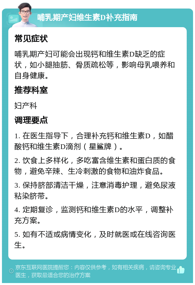 哺乳期产妇维生素D补充指南 常见症状 哺乳期产妇可能会出现钙和维生素D缺乏的症状，如小腿抽筋、骨质疏松等，影响母乳喂养和自身健康。 推荐科室 妇产科 调理要点 1. 在医生指导下，合理补充钙和维生素D，如醋酸钙和维生素D滴剂（星鲨牌）。 2. 饮食上多样化，多吃富含维生素和蛋白质的食物，避免辛辣、生冷刺激的食物和油炸食品。 3. 保持脐部清洁干燥，注意消毒护理，避免尿液粘染脐带。 4. 定期复诊，监测钙和维生素D的水平，调整补充方案。 5. 如有不适或病情变化，及时就医或在线咨询医生。