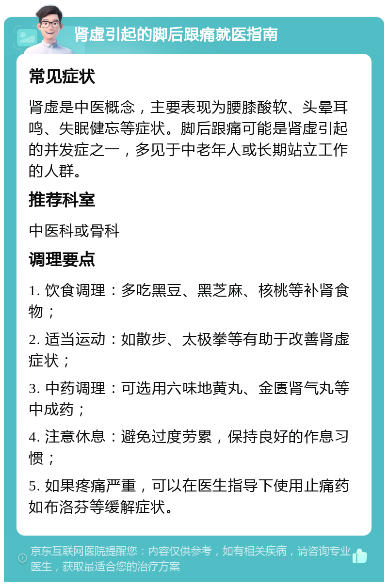 肾虚引起的脚后跟痛就医指南 常见症状 肾虚是中医概念，主要表现为腰膝酸软、头晕耳鸣、失眠健忘等症状。脚后跟痛可能是肾虚引起的并发症之一，多见于中老年人或长期站立工作的人群。 推荐科室 中医科或骨科 调理要点 1. 饮食调理：多吃黑豆、黑芝麻、核桃等补肾食物； 2. 适当运动：如散步、太极拳等有助于改善肾虚症状； 3. 中药调理：可选用六味地黄丸、金匮肾气丸等中成药； 4. 注意休息：避免过度劳累，保持良好的作息习惯； 5. 如果疼痛严重，可以在医生指导下使用止痛药如布洛芬等缓解症状。