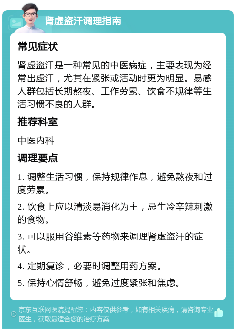 肾虚盗汗调理指南 常见症状 肾虚盗汗是一种常见的中医病症，主要表现为经常出虚汗，尤其在紧张或活动时更为明显。易感人群包括长期熬夜、工作劳累、饮食不规律等生活习惯不良的人群。 推荐科室 中医内科 调理要点 1. 调整生活习惯，保持规律作息，避免熬夜和过度劳累。 2. 饮食上应以清淡易消化为主，忌生冷辛辣刺激的食物。 3. 可以服用谷维素等药物来调理肾虚盗汗的症状。 4. 定期复诊，必要时调整用药方案。 5. 保持心情舒畅，避免过度紧张和焦虑。