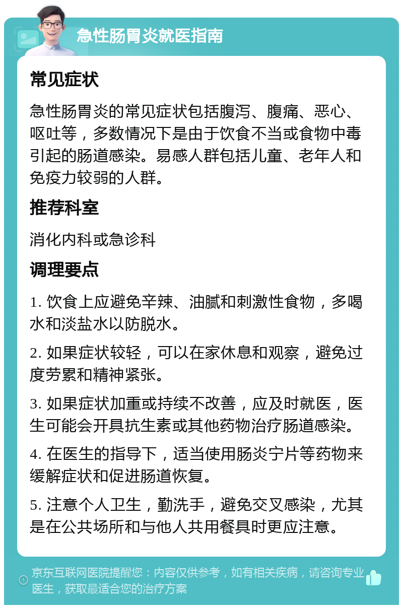 急性肠胃炎就医指南 常见症状 急性肠胃炎的常见症状包括腹泻、腹痛、恶心、呕吐等，多数情况下是由于饮食不当或食物中毒引起的肠道感染。易感人群包括儿童、老年人和免疫力较弱的人群。 推荐科室 消化内科或急诊科 调理要点 1. 饮食上应避免辛辣、油腻和刺激性食物，多喝水和淡盐水以防脱水。 2. 如果症状较轻，可以在家休息和观察，避免过度劳累和精神紧张。 3. 如果症状加重或持续不改善，应及时就医，医生可能会开具抗生素或其他药物治疗肠道感染。 4. 在医生的指导下，适当使用肠炎宁片等药物来缓解症状和促进肠道恢复。 5. 注意个人卫生，勤洗手，避免交叉感染，尤其是在公共场所和与他人共用餐具时更应注意。