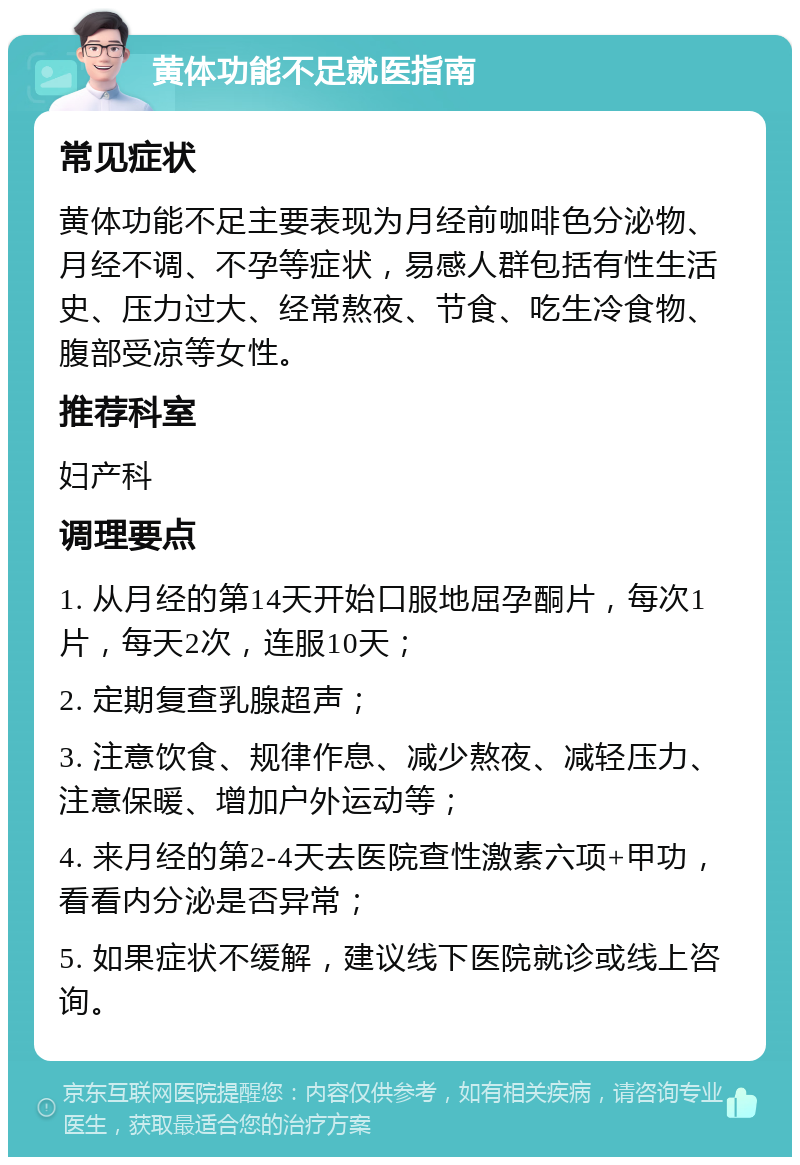 黄体功能不足就医指南 常见症状 黄体功能不足主要表现为月经前咖啡色分泌物、月经不调、不孕等症状，易感人群包括有性生活史、压力过大、经常熬夜、节食、吃生冷食物、腹部受凉等女性。 推荐科室 妇产科 调理要点 1. 从月经的第14天开始口服地屈孕酮片，每次1片，每天2次，连服10天； 2. 定期复查乳腺超声； 3. 注意饮食、规律作息、减少熬夜、减轻压力、注意保暖、增加户外运动等； 4. 来月经的第2-4天去医院查性激素六项+甲功，看看内分泌是否异常； 5. 如果症状不缓解，建议线下医院就诊或线上咨询。