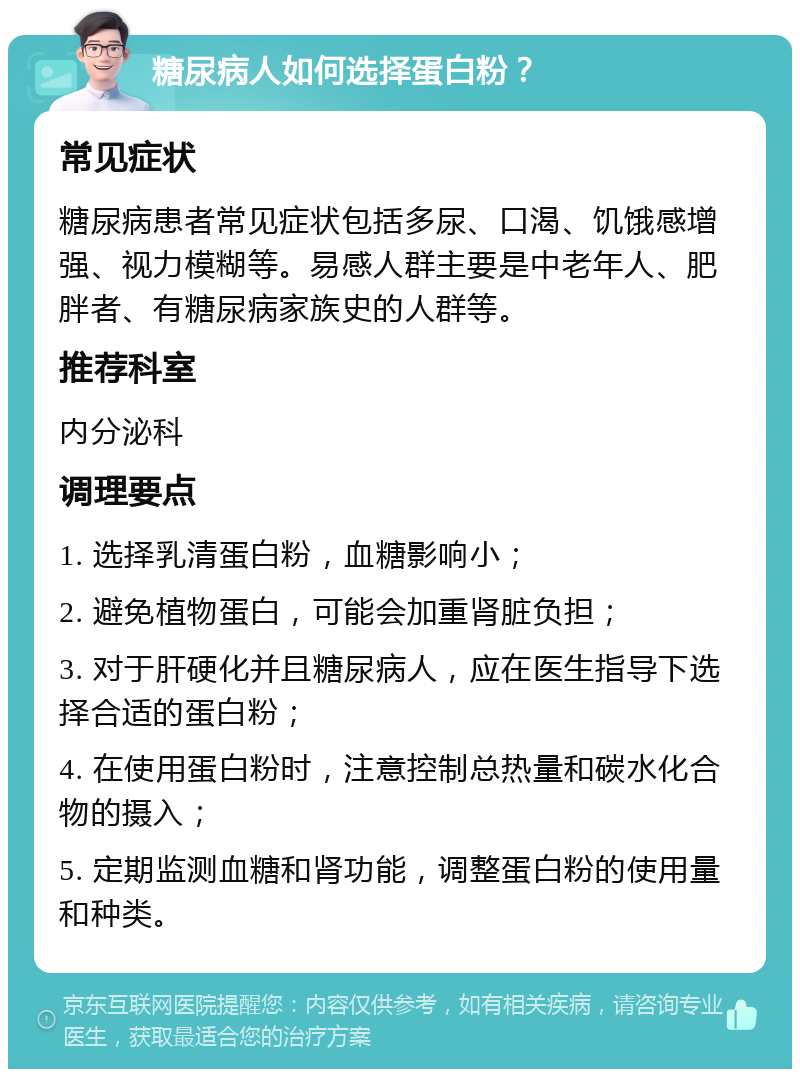 糖尿病人如何选择蛋白粉？ 常见症状 糖尿病患者常见症状包括多尿、口渴、饥饿感增强、视力模糊等。易感人群主要是中老年人、肥胖者、有糖尿病家族史的人群等。 推荐科室 内分泌科 调理要点 1. 选择乳清蛋白粉，血糖影响小； 2. 避免植物蛋白，可能会加重肾脏负担； 3. 对于肝硬化并且糖尿病人，应在医生指导下选择合适的蛋白粉； 4. 在使用蛋白粉时，注意控制总热量和碳水化合物的摄入； 5. 定期监测血糖和肾功能，调整蛋白粉的使用量和种类。