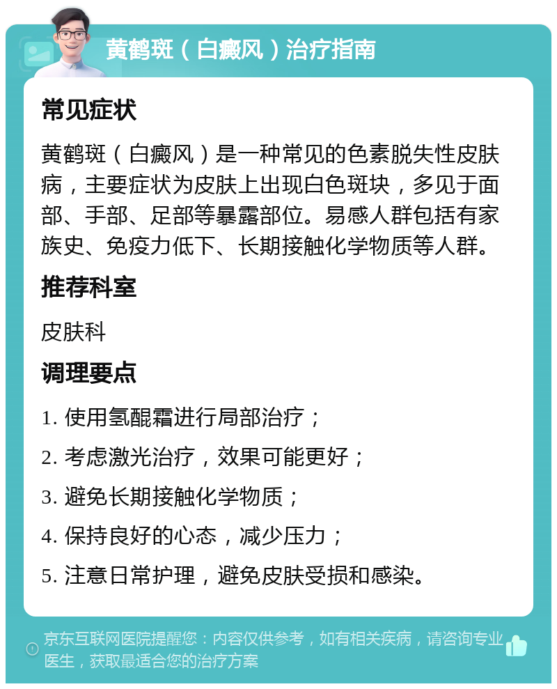 黄鹤斑（白癜风）治疗指南 常见症状 黄鹤斑（白癜风）是一种常见的色素脱失性皮肤病，主要症状为皮肤上出现白色斑块，多见于面部、手部、足部等暴露部位。易感人群包括有家族史、免疫力低下、长期接触化学物质等人群。 推荐科室 皮肤科 调理要点 1. 使用氢醌霜进行局部治疗； 2. 考虑激光治疗，效果可能更好； 3. 避免长期接触化学物质； 4. 保持良好的心态，减少压力； 5. 注意日常护理，避免皮肤受损和感染。