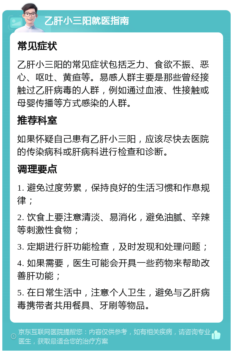 乙肝小三阳就医指南 常见症状 乙肝小三阳的常见症状包括乏力、食欲不振、恶心、呕吐、黄疸等。易感人群主要是那些曾经接触过乙肝病毒的人群，例如通过血液、性接触或母婴传播等方式感染的人群。 推荐科室 如果怀疑自己患有乙肝小三阳，应该尽快去医院的传染病科或肝病科进行检查和诊断。 调理要点 1. 避免过度劳累，保持良好的生活习惯和作息规律； 2. 饮食上要注意清淡、易消化，避免油腻、辛辣等刺激性食物； 3. 定期进行肝功能检查，及时发现和处理问题； 4. 如果需要，医生可能会开具一些药物来帮助改善肝功能； 5. 在日常生活中，注意个人卫生，避免与乙肝病毒携带者共用餐具、牙刷等物品。