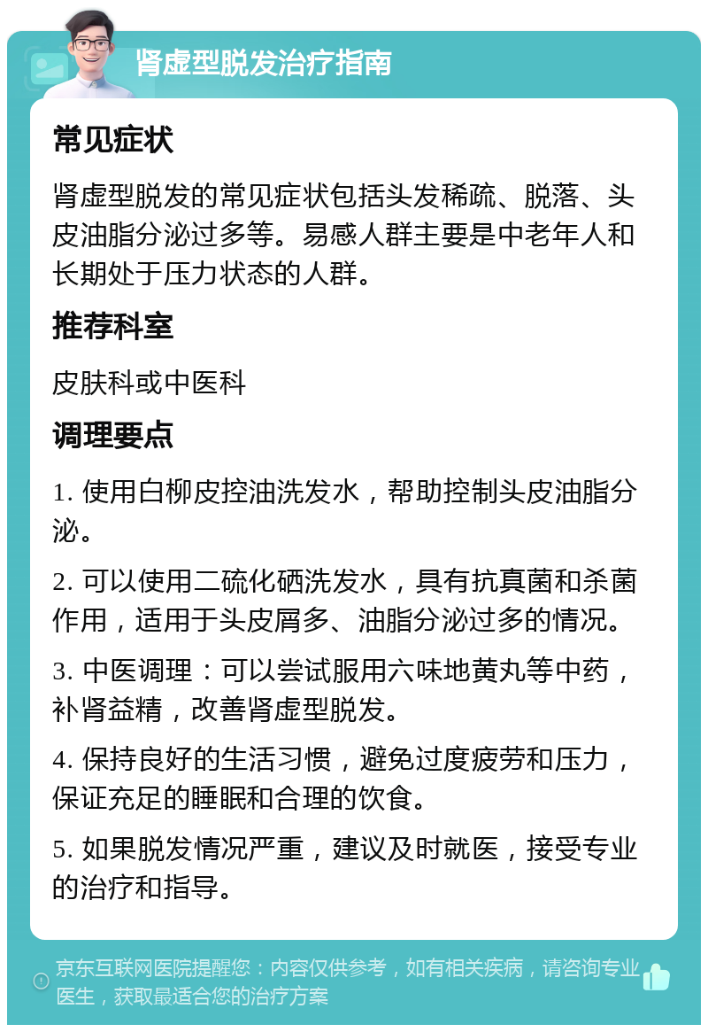 肾虚型脱发治疗指南 常见症状 肾虚型脱发的常见症状包括头发稀疏、脱落、头皮油脂分泌过多等。易感人群主要是中老年人和长期处于压力状态的人群。 推荐科室 皮肤科或中医科 调理要点 1. 使用白柳皮控油洗发水，帮助控制头皮油脂分泌。 2. 可以使用二硫化硒洗发水，具有抗真菌和杀菌作用，适用于头皮屑多、油脂分泌过多的情况。 3. 中医调理：可以尝试服用六味地黄丸等中药，补肾益精，改善肾虚型脱发。 4. 保持良好的生活习惯，避免过度疲劳和压力，保证充足的睡眠和合理的饮食。 5. 如果脱发情况严重，建议及时就医，接受专业的治疗和指导。