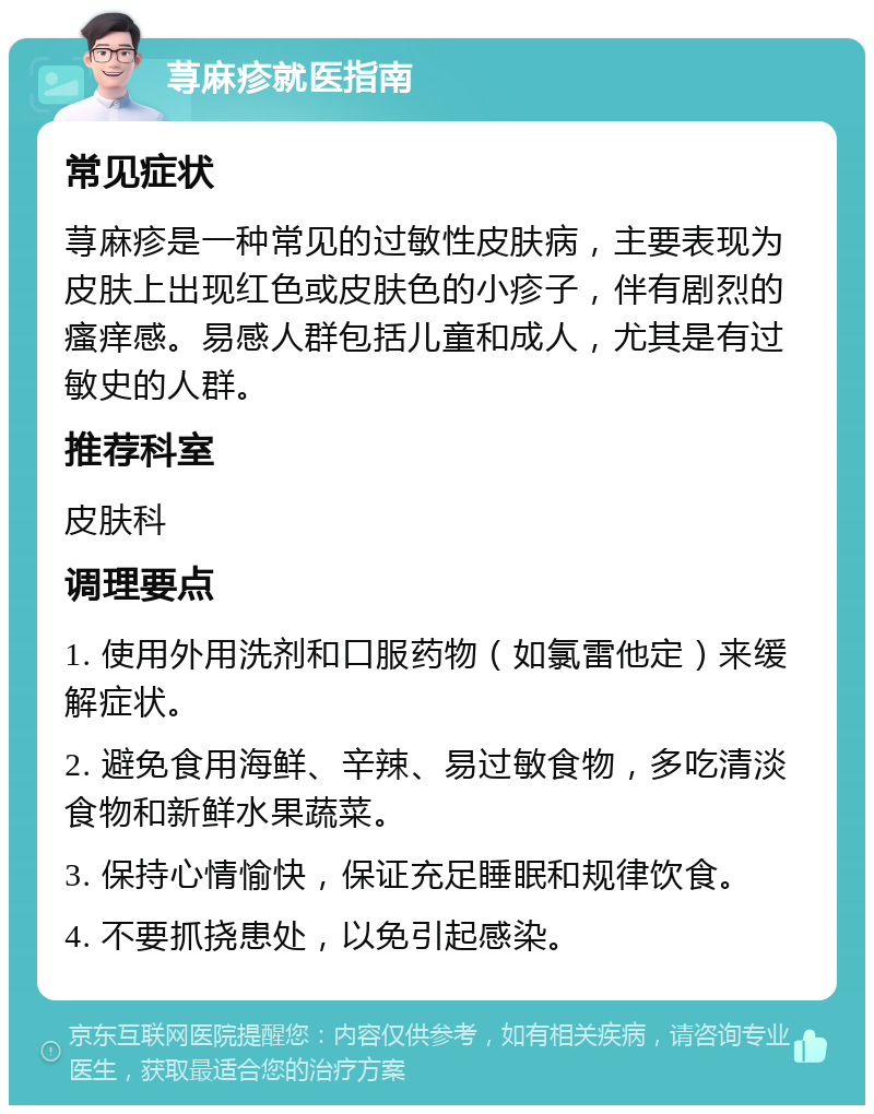 荨麻疹就医指南 常见症状 荨麻疹是一种常见的过敏性皮肤病，主要表现为皮肤上出现红色或皮肤色的小疹子，伴有剧烈的瘙痒感。易感人群包括儿童和成人，尤其是有过敏史的人群。 推荐科室 皮肤科 调理要点 1. 使用外用洗剂和口服药物（如氯雷他定）来缓解症状。 2. 避免食用海鲜、辛辣、易过敏食物，多吃清淡食物和新鲜水果蔬菜。 3. 保持心情愉快，保证充足睡眠和规律饮食。 4. 不要抓挠患处，以免引起感染。