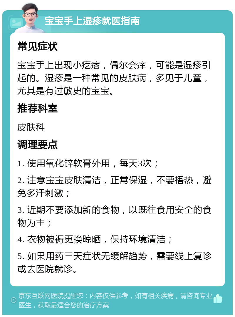 宝宝手上湿疹就医指南 常见症状 宝宝手上出现小疙瘩，偶尔会痒，可能是湿疹引起的。湿疹是一种常见的皮肤病，多见于儿童，尤其是有过敏史的宝宝。 推荐科室 皮肤科 调理要点 1. 使用氧化锌软膏外用，每天3次； 2. 注意宝宝皮肤清洁，正常保湿，不要捂热，避免多汗刺激； 3. 近期不要添加新的食物，以既往食用安全的食物为主； 4. 衣物被褥更换晾晒，保持环境清洁； 5. 如果用药三天症状无缓解趋势，需要线上复诊或去医院就诊。