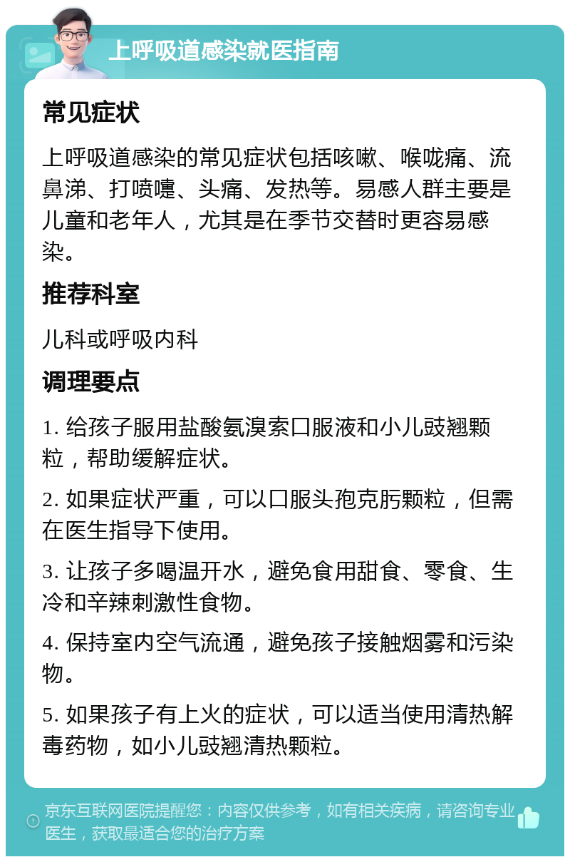 上呼吸道感染就医指南 常见症状 上呼吸道感染的常见症状包括咳嗽、喉咙痛、流鼻涕、打喷嚏、头痛、发热等。易感人群主要是儿童和老年人，尤其是在季节交替时更容易感染。 推荐科室 儿科或呼吸内科 调理要点 1. 给孩子服用盐酸氨溴索口服液和小儿豉翘颗粒，帮助缓解症状。 2. 如果症状严重，可以口服头孢克肟颗粒，但需在医生指导下使用。 3. 让孩子多喝温开水，避免食用甜食、零食、生冷和辛辣刺激性食物。 4. 保持室内空气流通，避免孩子接触烟雾和污染物。 5. 如果孩子有上火的症状，可以适当使用清热解毒药物，如小儿豉翘清热颗粒。