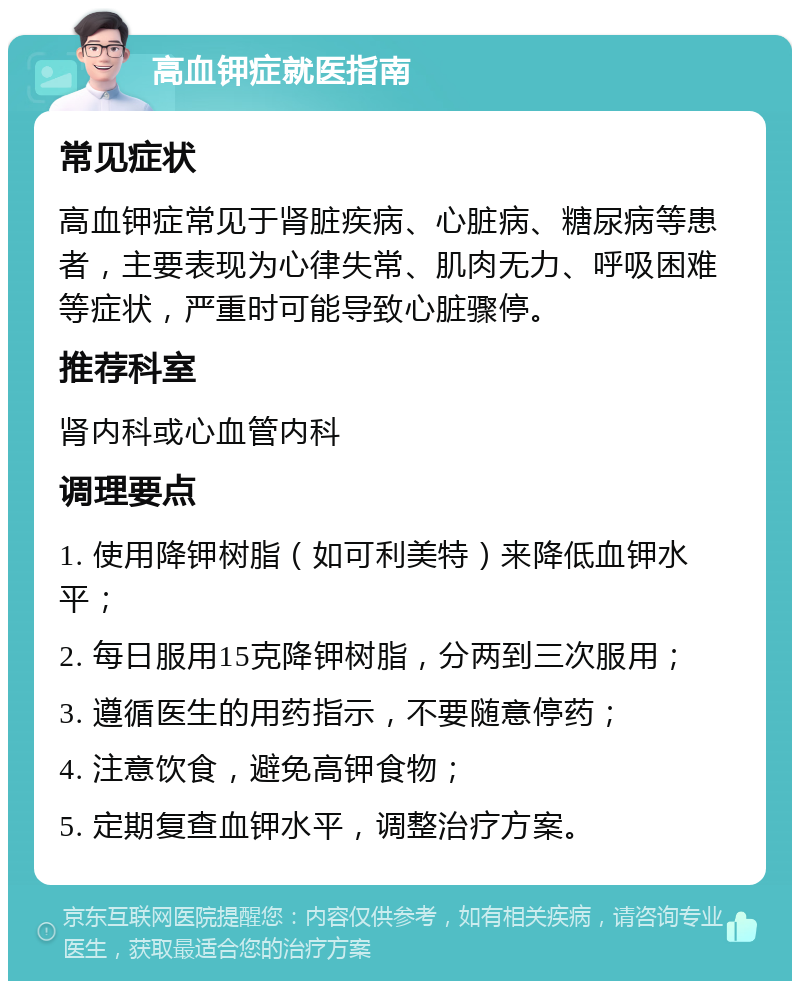 高血钾症就医指南 常见症状 高血钾症常见于肾脏疾病、心脏病、糖尿病等患者，主要表现为心律失常、肌肉无力、呼吸困难等症状，严重时可能导致心脏骤停。 推荐科室 肾内科或心血管内科 调理要点 1. 使用降钾树脂（如可利美特）来降低血钾水平； 2. 每日服用15克降钾树脂，分两到三次服用； 3. 遵循医生的用药指示，不要随意停药； 4. 注意饮食，避免高钾食物； 5. 定期复查血钾水平，调整治疗方案。