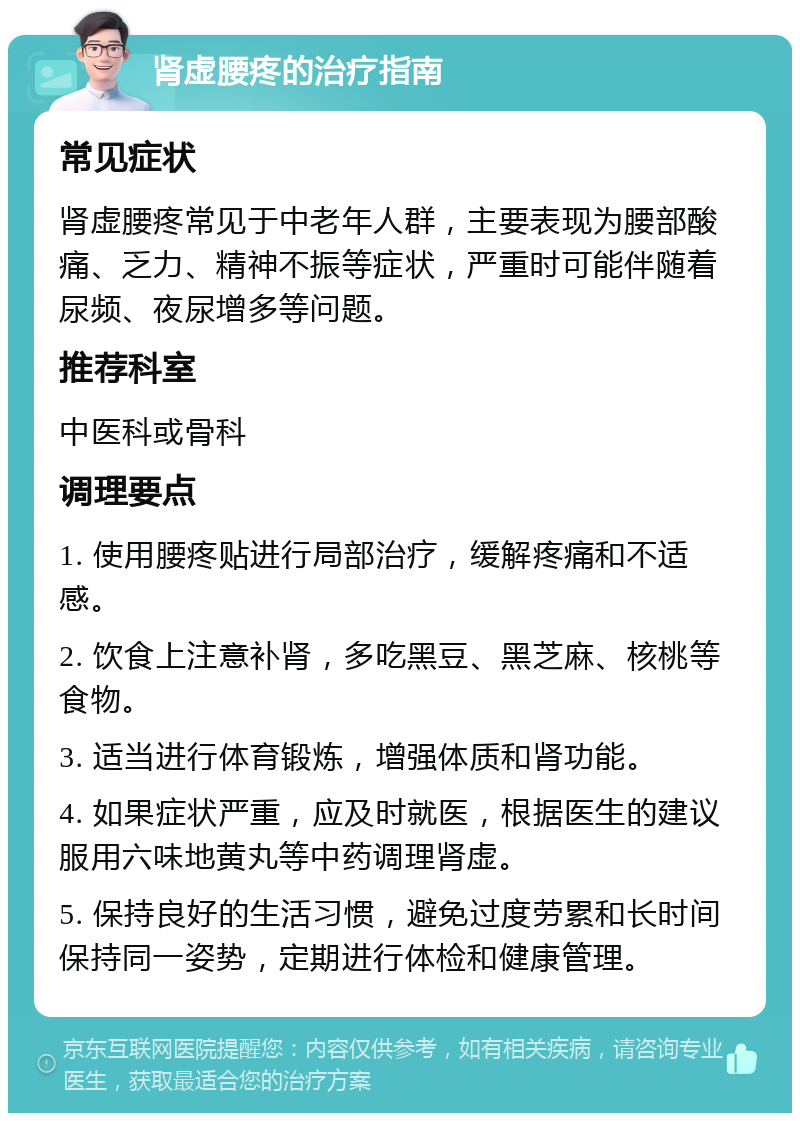 肾虚腰疼的治疗指南 常见症状 肾虚腰疼常见于中老年人群，主要表现为腰部酸痛、乏力、精神不振等症状，严重时可能伴随着尿频、夜尿增多等问题。 推荐科室 中医科或骨科 调理要点 1. 使用腰疼贴进行局部治疗，缓解疼痛和不适感。 2. 饮食上注意补肾，多吃黑豆、黑芝麻、核桃等食物。 3. 适当进行体育锻炼，增强体质和肾功能。 4. 如果症状严重，应及时就医，根据医生的建议服用六味地黄丸等中药调理肾虚。 5. 保持良好的生活习惯，避免过度劳累和长时间保持同一姿势，定期进行体检和健康管理。