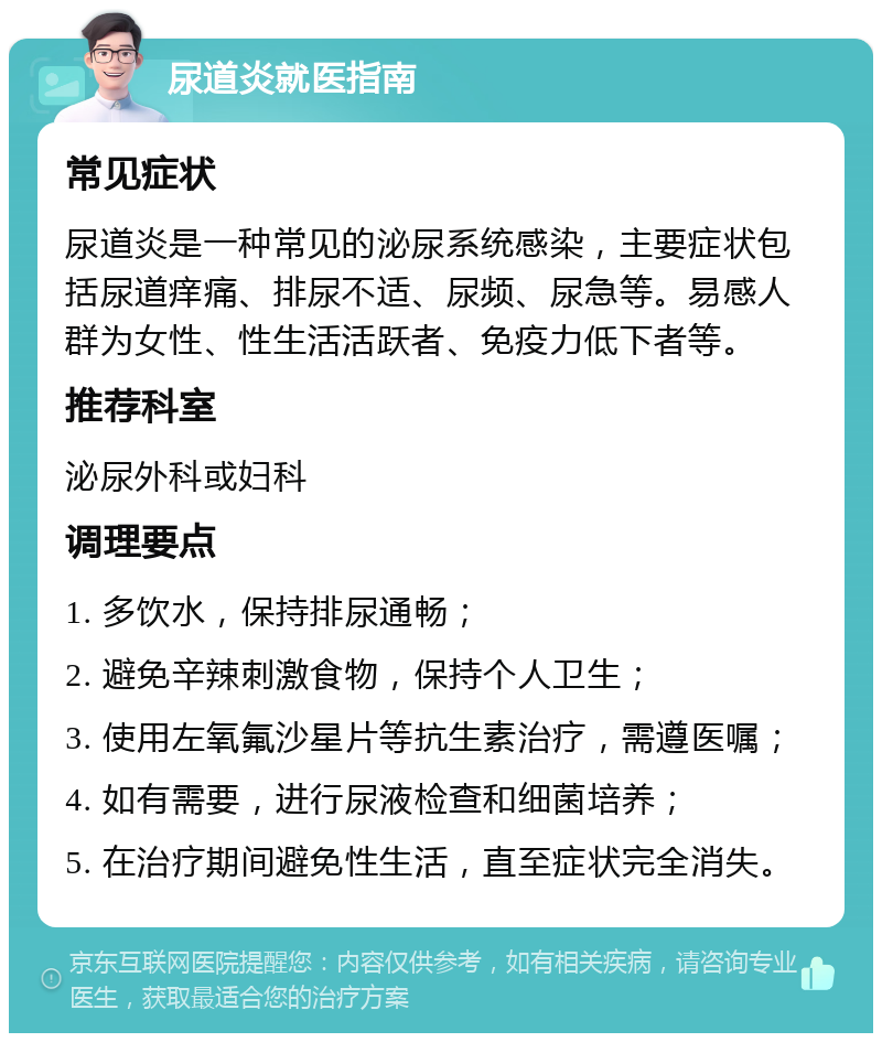 尿道炎就医指南 常见症状 尿道炎是一种常见的泌尿系统感染，主要症状包括尿道痒痛、排尿不适、尿频、尿急等。易感人群为女性、性生活活跃者、免疫力低下者等。 推荐科室 泌尿外科或妇科 调理要点 1. 多饮水，保持排尿通畅； 2. 避免辛辣刺激食物，保持个人卫生； 3. 使用左氧氟沙星片等抗生素治疗，需遵医嘱； 4. 如有需要，进行尿液检查和细菌培养； 5. 在治疗期间避免性生活，直至症状完全消失。