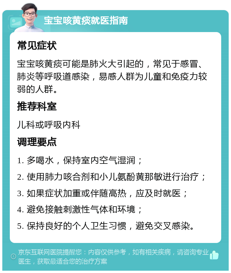 宝宝咳黄痰就医指南 常见症状 宝宝咳黄痰可能是肺火大引起的，常见于感冒、肺炎等呼吸道感染，易感人群为儿童和免疫力较弱的人群。 推荐科室 儿科或呼吸内科 调理要点 1. 多喝水，保持室内空气湿润； 2. 使用肺力咳合剂和小儿氨酚黄那敏进行治疗； 3. 如果症状加重或伴随高热，应及时就医； 4. 避免接触刺激性气体和环境； 5. 保持良好的个人卫生习惯，避免交叉感染。