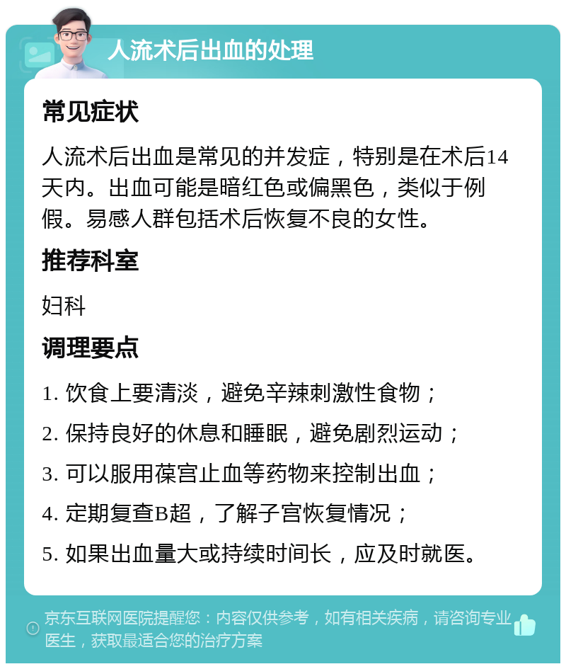 人流术后出血的处理 常见症状 人流术后出血是常见的并发症，特别是在术后14天内。出血可能是暗红色或偏黑色，类似于例假。易感人群包括术后恢复不良的女性。 推荐科室 妇科 调理要点 1. 饮食上要清淡，避免辛辣刺激性食物； 2. 保持良好的休息和睡眠，避免剧烈运动； 3. 可以服用葆宫止血等药物来控制出血； 4. 定期复查B超，了解子宫恢复情况； 5. 如果出血量大或持续时间长，应及时就医。