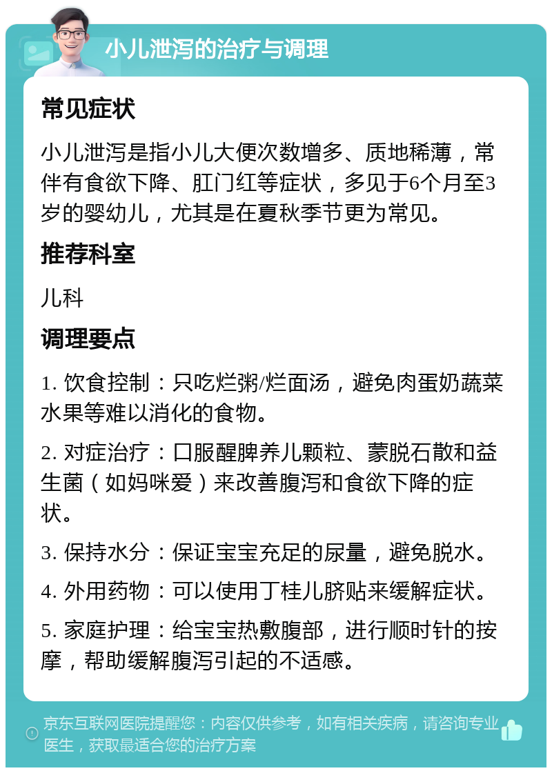 小儿泄泻的治疗与调理 常见症状 小儿泄泻是指小儿大便次数增多、质地稀薄，常伴有食欲下降、肛门红等症状，多见于6个月至3岁的婴幼儿，尤其是在夏秋季节更为常见。 推荐科室 儿科 调理要点 1. 饮食控制：只吃烂粥/烂面汤，避免肉蛋奶蔬菜水果等难以消化的食物。 2. 对症治疗：口服醒脾养儿颗粒、蒙脱石散和益生菌（如妈咪爱）来改善腹泻和食欲下降的症状。 3. 保持水分：保证宝宝充足的尿量，避免脱水。 4. 外用药物：可以使用丁桂儿脐贴来缓解症状。 5. 家庭护理：给宝宝热敷腹部，进行顺时针的按摩，帮助缓解腹泻引起的不适感。