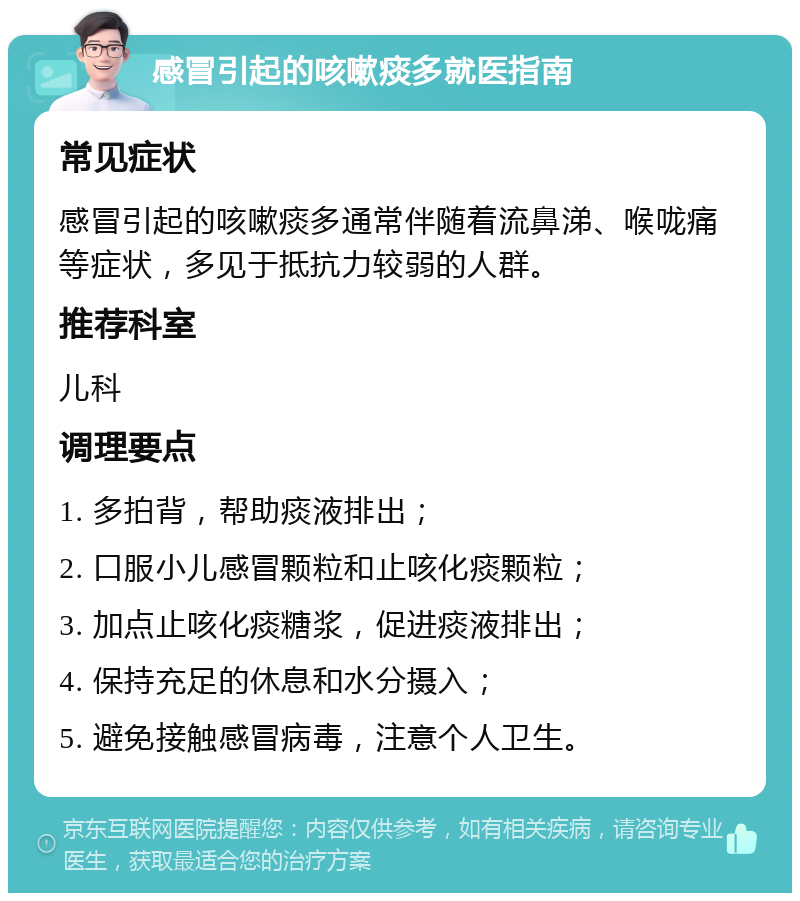 感冒引起的咳嗽痰多就医指南 常见症状 感冒引起的咳嗽痰多通常伴随着流鼻涕、喉咙痛等症状，多见于抵抗力较弱的人群。 推荐科室 儿科 调理要点 1. 多拍背，帮助痰液排出； 2. 口服小儿感冒颗粒和止咳化痰颗粒； 3. 加点止咳化痰糖浆，促进痰液排出； 4. 保持充足的休息和水分摄入； 5. 避免接触感冒病毒，注意个人卫生。