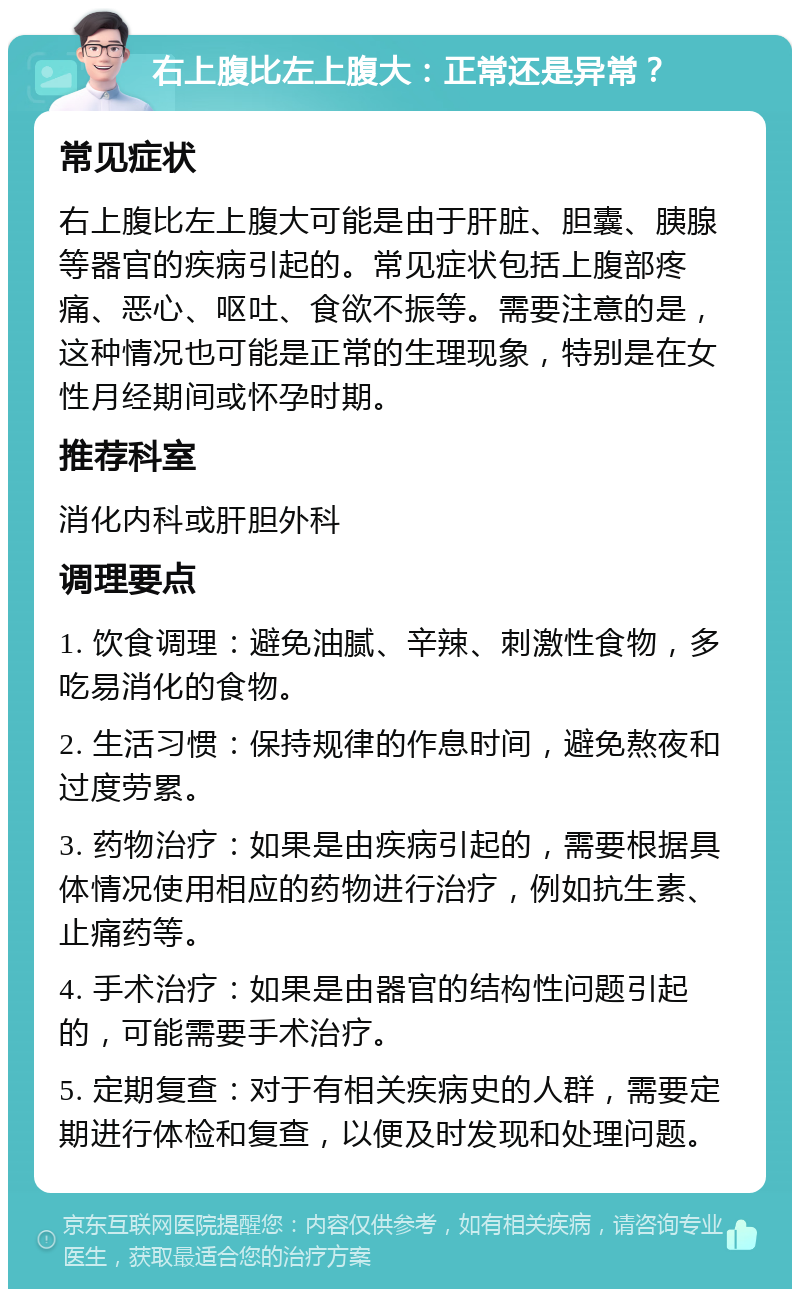 右上腹比左上腹大：正常还是异常？ 常见症状 右上腹比左上腹大可能是由于肝脏、胆囊、胰腺等器官的疾病引起的。常见症状包括上腹部疼痛、恶心、呕吐、食欲不振等。需要注意的是，这种情况也可能是正常的生理现象，特别是在女性月经期间或怀孕时期。 推荐科室 消化内科或肝胆外科 调理要点 1. 饮食调理：避免油腻、辛辣、刺激性食物，多吃易消化的食物。 2. 生活习惯：保持规律的作息时间，避免熬夜和过度劳累。 3. 药物治疗：如果是由疾病引起的，需要根据具体情况使用相应的药物进行治疗，例如抗生素、止痛药等。 4. 手术治疗：如果是由器官的结构性问题引起的，可能需要手术治疗。 5. 定期复查：对于有相关疾病史的人群，需要定期进行体检和复查，以便及时发现和处理问题。