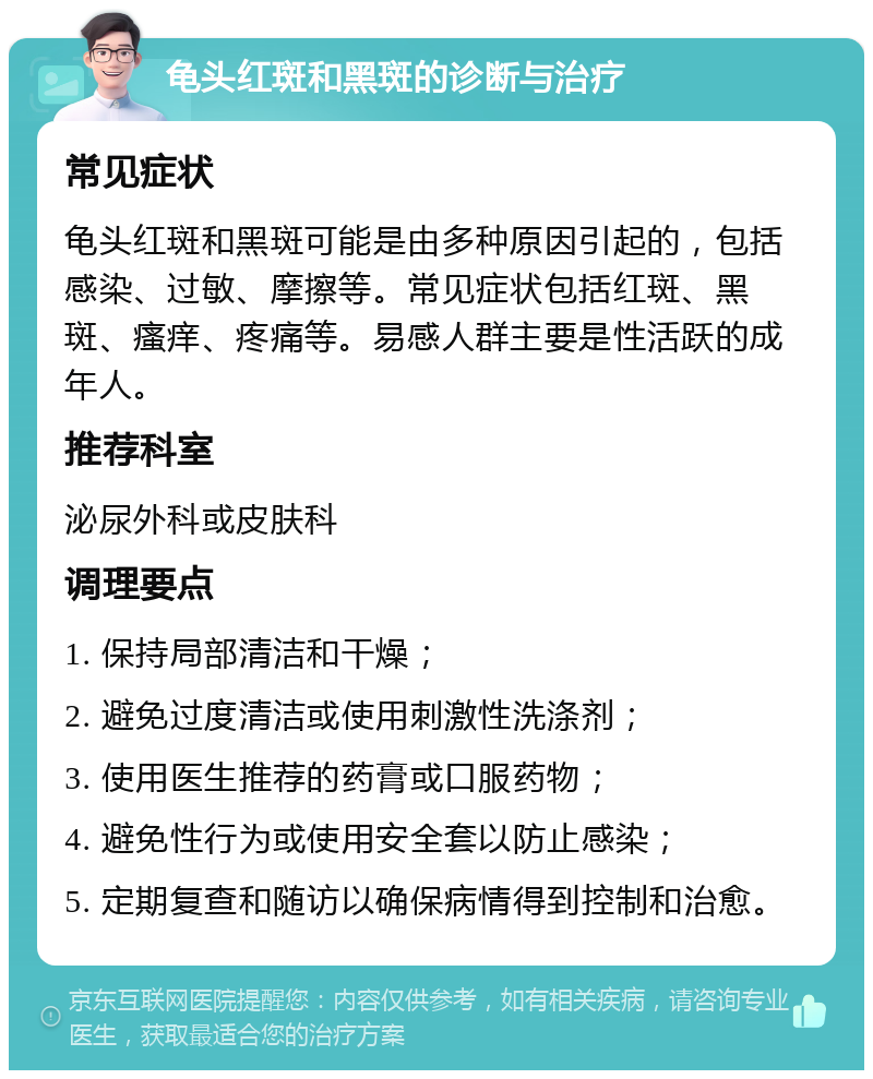 龟头红斑和黑斑的诊断与治疗 常见症状 龟头红斑和黑斑可能是由多种原因引起的，包括感染、过敏、摩擦等。常见症状包括红斑、黑斑、瘙痒、疼痛等。易感人群主要是性活跃的成年人。 推荐科室 泌尿外科或皮肤科 调理要点 1. 保持局部清洁和干燥； 2. 避免过度清洁或使用刺激性洗涤剂； 3. 使用医生推荐的药膏或口服药物； 4. 避免性行为或使用安全套以防止感染； 5. 定期复查和随访以确保病情得到控制和治愈。