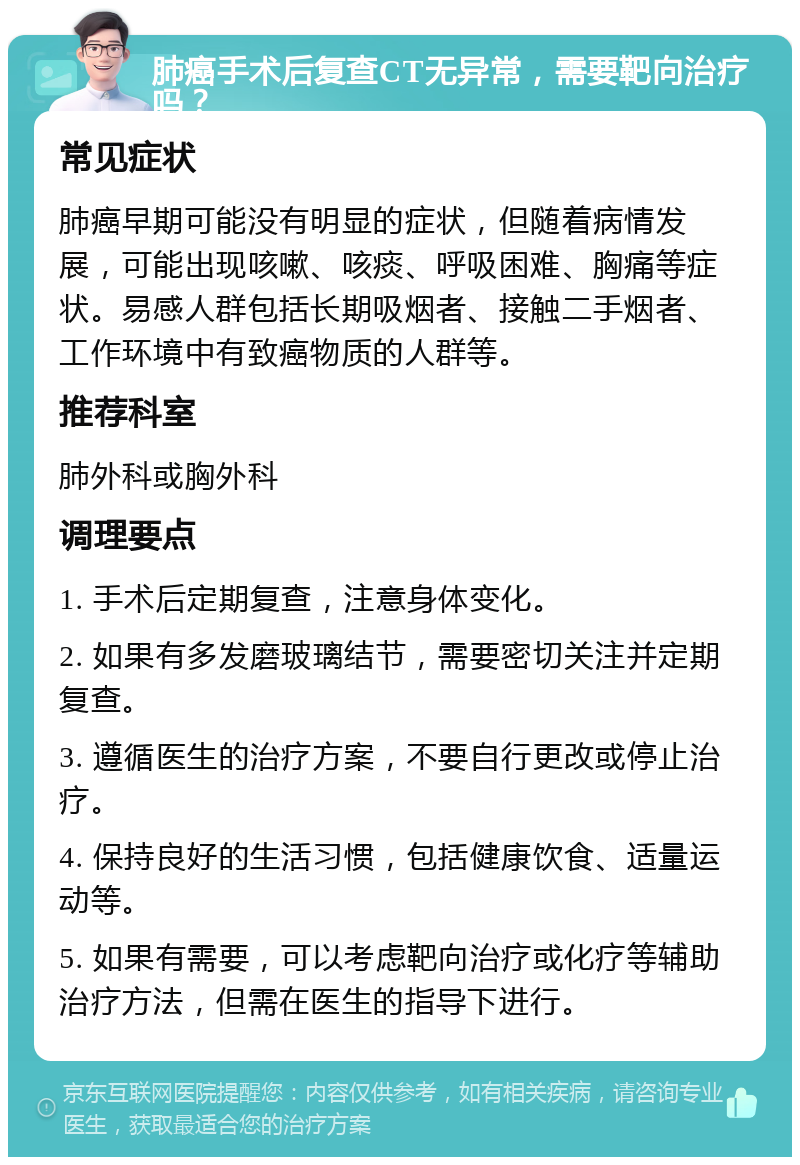 肺癌手术后复查CT无异常，需要靶向治疗吗？ 常见症状 肺癌早期可能没有明显的症状，但随着病情发展，可能出现咳嗽、咳痰、呼吸困难、胸痛等症状。易感人群包括长期吸烟者、接触二手烟者、工作环境中有致癌物质的人群等。 推荐科室 肺外科或胸外科 调理要点 1. 手术后定期复查，注意身体变化。 2. 如果有多发磨玻璃结节，需要密切关注并定期复查。 3. 遵循医生的治疗方案，不要自行更改或停止治疗。 4. 保持良好的生活习惯，包括健康饮食、适量运动等。 5. 如果有需要，可以考虑靶向治疗或化疗等辅助治疗方法，但需在医生的指导下进行。