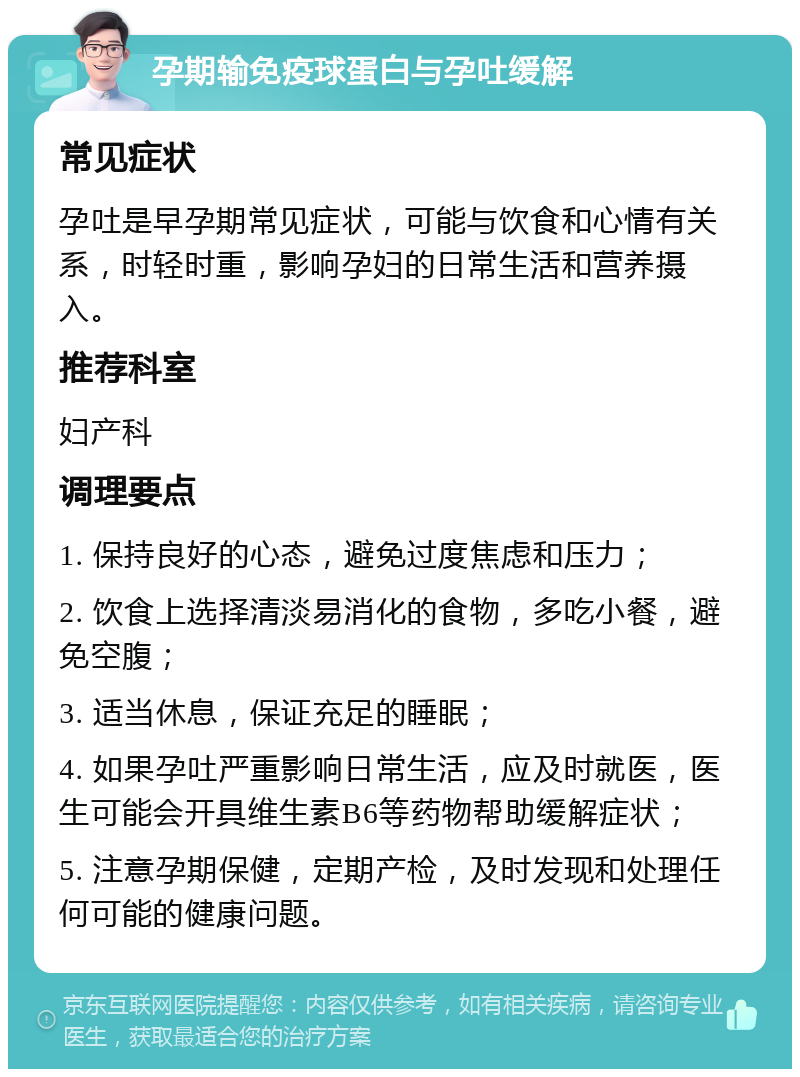 孕期输免疫球蛋白与孕吐缓解 常见症状 孕吐是早孕期常见症状，可能与饮食和心情有关系，时轻时重，影响孕妇的日常生活和营养摄入。 推荐科室 妇产科 调理要点 1. 保持良好的心态，避免过度焦虑和压力； 2. 饮食上选择清淡易消化的食物，多吃小餐，避免空腹； 3. 适当休息，保证充足的睡眠； 4. 如果孕吐严重影响日常生活，应及时就医，医生可能会开具维生素B6等药物帮助缓解症状； 5. 注意孕期保健，定期产检，及时发现和处理任何可能的健康问题。