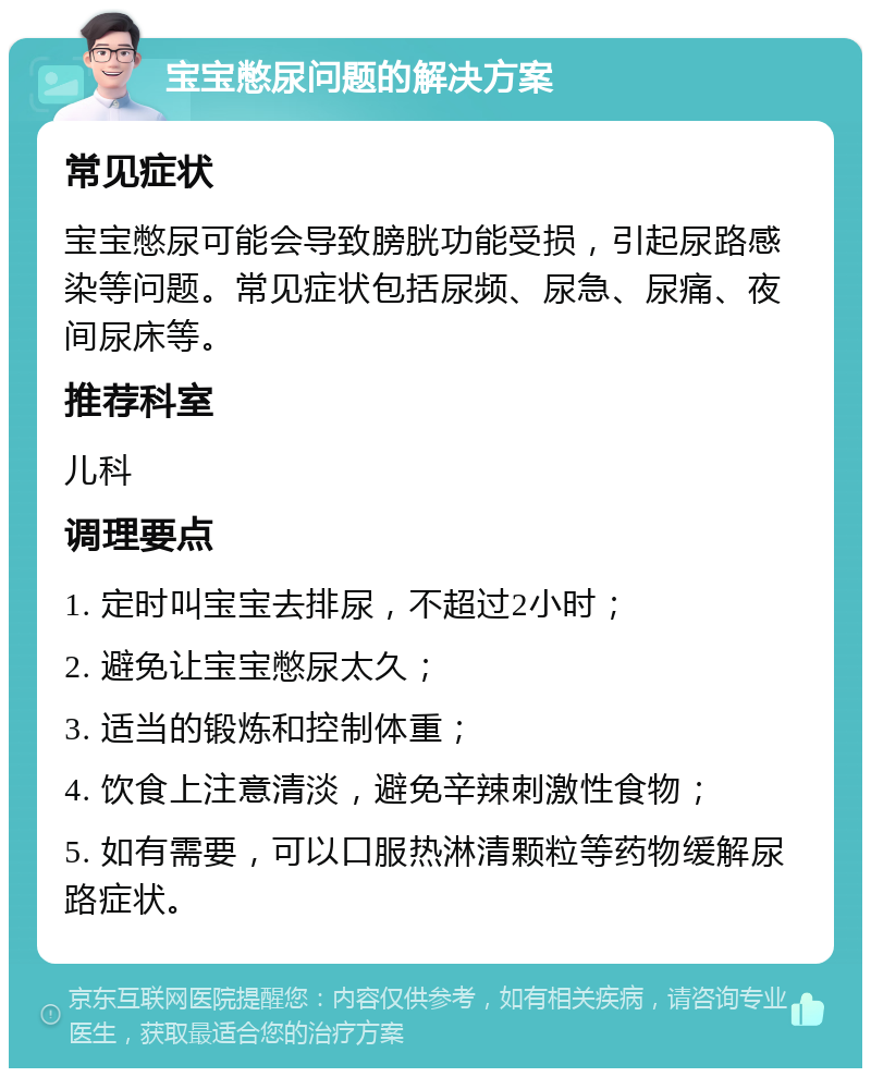 宝宝憋尿问题的解决方案 常见症状 宝宝憋尿可能会导致膀胱功能受损，引起尿路感染等问题。常见症状包括尿频、尿急、尿痛、夜间尿床等。 推荐科室 儿科 调理要点 1. 定时叫宝宝去排尿，不超过2小时； 2. 避免让宝宝憋尿太久； 3. 适当的锻炼和控制体重； 4. 饮食上注意清淡，避免辛辣刺激性食物； 5. 如有需要，可以口服热淋清颗粒等药物缓解尿路症状。