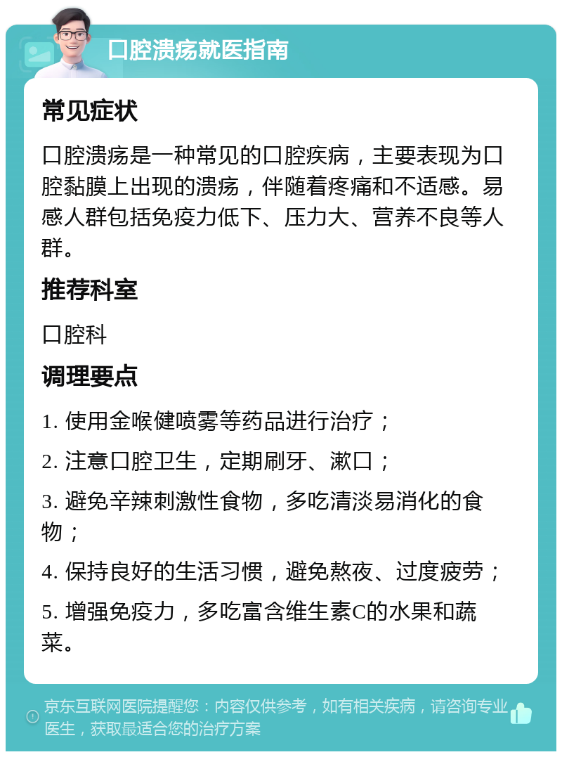 口腔溃疡就医指南 常见症状 口腔溃疡是一种常见的口腔疾病，主要表现为口腔黏膜上出现的溃疡，伴随着疼痛和不适感。易感人群包括免疫力低下、压力大、营养不良等人群。 推荐科室 口腔科 调理要点 1. 使用金喉健喷雾等药品进行治疗； 2. 注意口腔卫生，定期刷牙、漱口； 3. 避免辛辣刺激性食物，多吃清淡易消化的食物； 4. 保持良好的生活习惯，避免熬夜、过度疲劳； 5. 增强免疫力，多吃富含维生素C的水果和蔬菜。