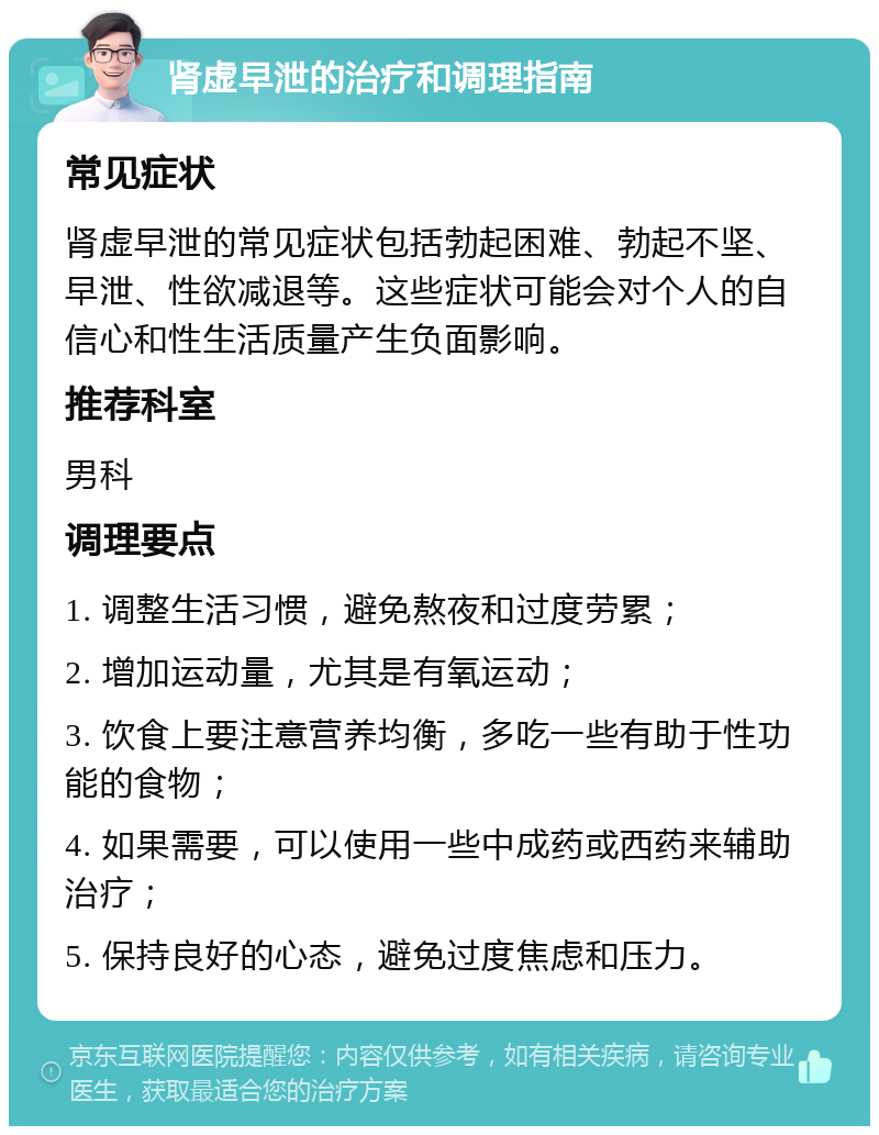 肾虚早泄的治疗和调理指南 常见症状 肾虚早泄的常见症状包括勃起困难、勃起不坚、早泄、性欲减退等。这些症状可能会对个人的自信心和性生活质量产生负面影响。 推荐科室 男科 调理要点 1. 调整生活习惯，避免熬夜和过度劳累； 2. 增加运动量，尤其是有氧运动； 3. 饮食上要注意营养均衡，多吃一些有助于性功能的食物； 4. 如果需要，可以使用一些中成药或西药来辅助治疗； 5. 保持良好的心态，避免过度焦虑和压力。