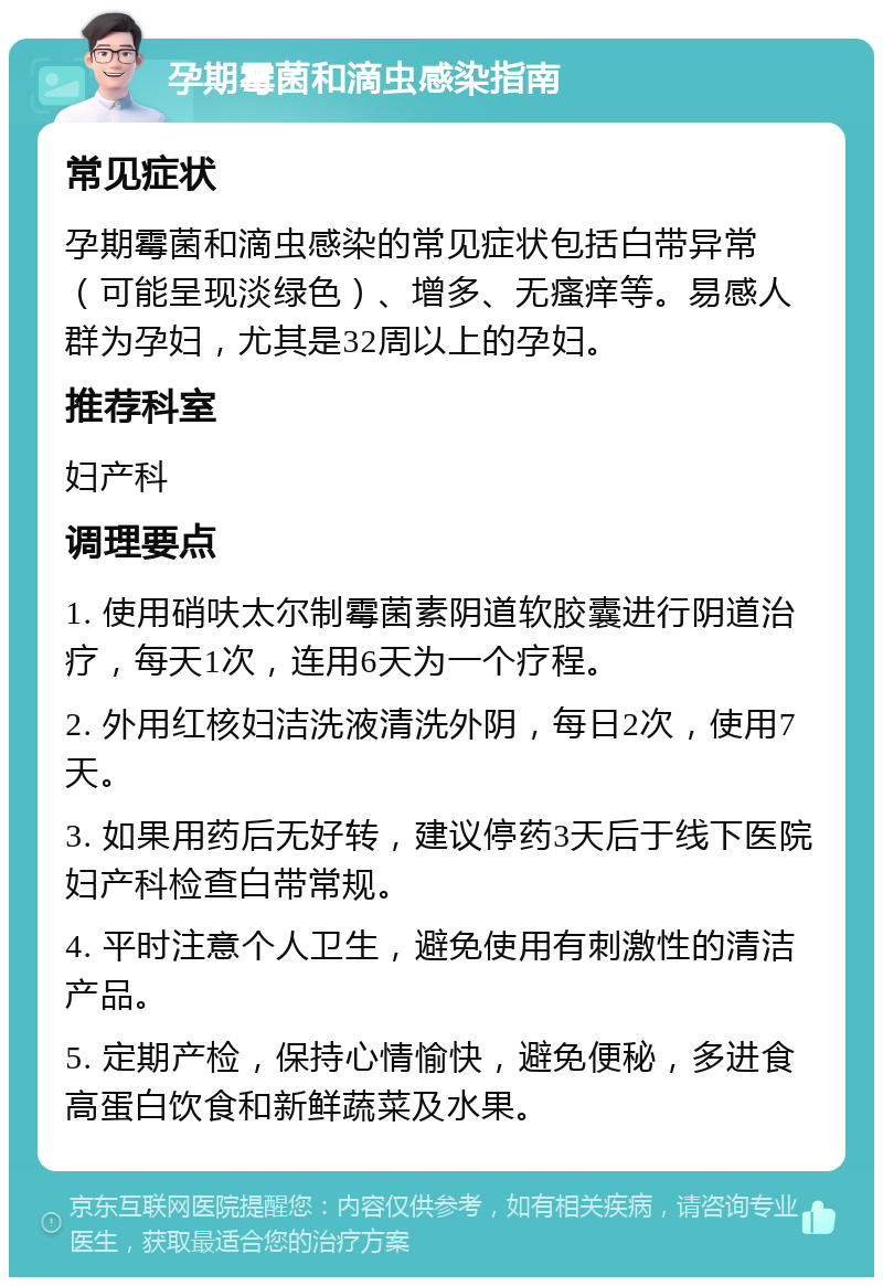 孕期霉菌和滴虫感染指南 常见症状 孕期霉菌和滴虫感染的常见症状包括白带异常（可能呈现淡绿色）、增多、无瘙痒等。易感人群为孕妇，尤其是32周以上的孕妇。 推荐科室 妇产科 调理要点 1. 使用硝呋太尔制霉菌素阴道软胶囊进行阴道治疗，每天1次，连用6天为一个疗程。 2. 外用红核妇洁洗液清洗外阴，每日2次，使用7天。 3. 如果用药后无好转，建议停药3天后于线下医院妇产科检查白带常规。 4. 平时注意个人卫生，避免使用有刺激性的清洁产品。 5. 定期产检，保持心情愉快，避免便秘，多进食高蛋白饮食和新鲜蔬菜及水果。