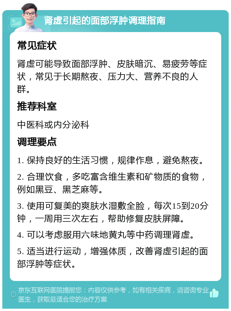 肾虚引起的面部浮肿调理指南 常见症状 肾虚可能导致面部浮肿、皮肤暗沉、易疲劳等症状，常见于长期熬夜、压力大、营养不良的人群。 推荐科室 中医科或内分泌科 调理要点 1. 保持良好的生活习惯，规律作息，避免熬夜。 2. 合理饮食，多吃富含维生素和矿物质的食物，例如黑豆、黑芝麻等。 3. 使用可复美的爽肤水湿敷全脸，每次15到20分钟，一周用三次左右，帮助修复皮肤屏障。 4. 可以考虑服用六味地黄丸等中药调理肾虚。 5. 适当进行运动，增强体质，改善肾虚引起的面部浮肿等症状。