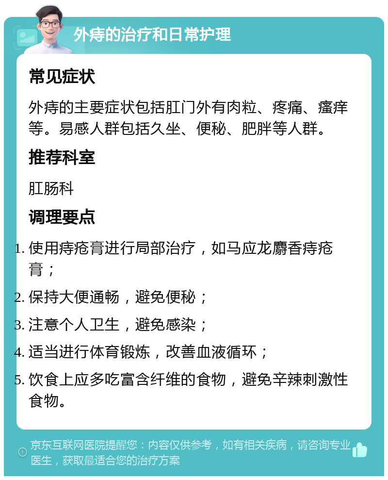 外痔的治疗和日常护理 常见症状 外痔的主要症状包括肛门外有肉粒、疼痛、瘙痒等。易感人群包括久坐、便秘、肥胖等人群。 推荐科室 肛肠科 调理要点 使用痔疮膏进行局部治疗，如马应龙麝香痔疮膏； 保持大便通畅，避免便秘； 注意个人卫生，避免感染； 适当进行体育锻炼，改善血液循环； 饮食上应多吃富含纤维的食物，避免辛辣刺激性食物。