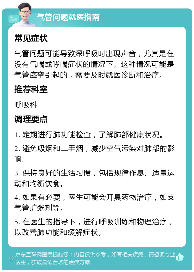 气管问题就医指南 常见症状 气管问题可能导致深呼吸时出现声音，尤其是在没有气喘或哮喘症状的情况下。这种情况可能是气管痉挛引起的，需要及时就医诊断和治疗。 推荐科室 呼吸科 调理要点 1. 定期进行肺功能检查，了解肺部健康状况。 2. 避免吸烟和二手烟，减少空气污染对肺部的影响。 3. 保持良好的生活习惯，包括规律作息、适量运动和均衡饮食。 4. 如果有必要，医生可能会开具药物治疗，如支气管扩张剂等。 5. 在医生的指导下，进行呼吸训练和物理治疗，以改善肺功能和缓解症状。