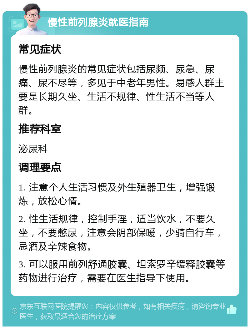 慢性前列腺炎就医指南 常见症状 慢性前列腺炎的常见症状包括尿频、尿急、尿痛、尿不尽等，多见于中老年男性。易感人群主要是长期久坐、生活不规律、性生活不当等人群。 推荐科室 泌尿科 调理要点 1. 注意个人生活习惯及外生殖器卫生，增强锻炼，放松心情。 2. 性生活规律，控制手淫，适当饮水，不要久坐，不要憋尿，注意会阴部保暖，少骑自行车，忌酒及辛辣食物。 3. 可以服用前列舒通胶囊、坦索罗辛缓释胶囊等药物进行治疗，需要在医生指导下使用。