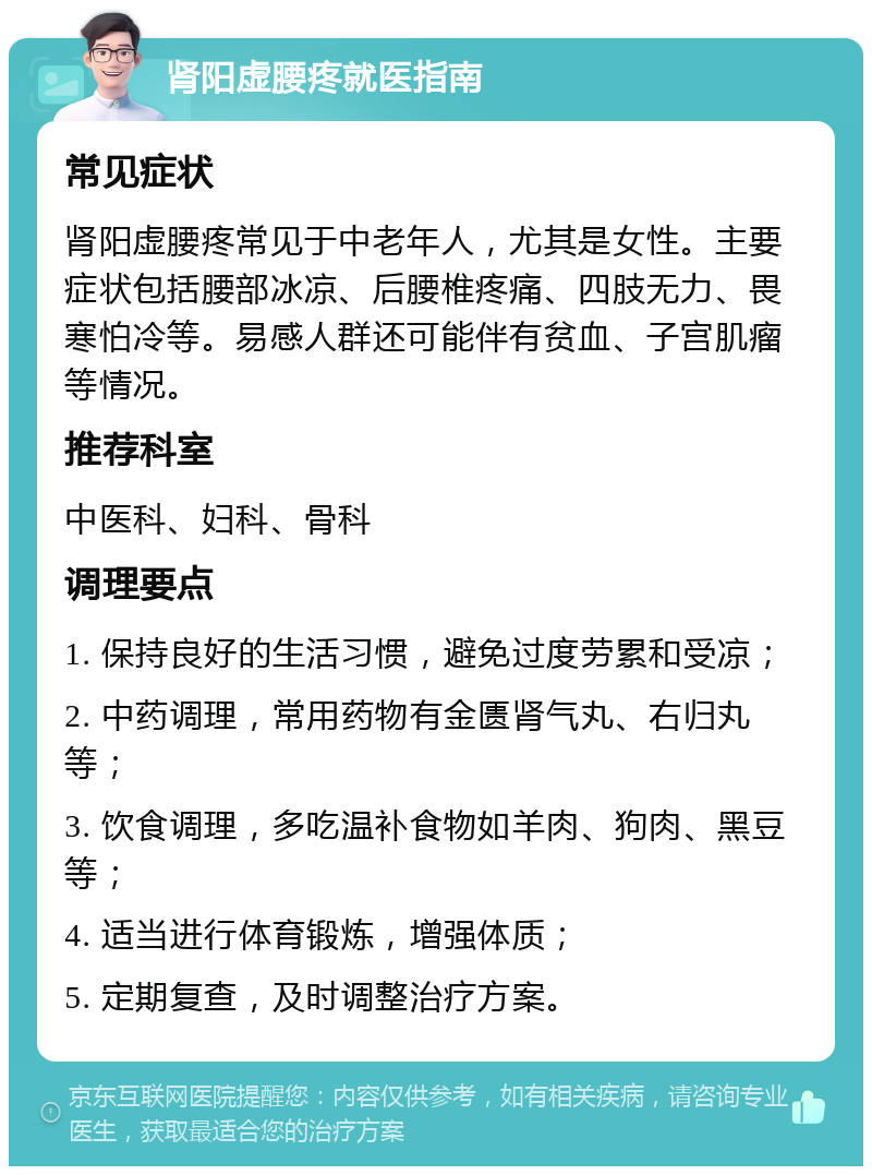 肾阳虚腰疼就医指南 常见症状 肾阳虚腰疼常见于中老年人，尤其是女性。主要症状包括腰部冰凉、后腰椎疼痛、四肢无力、畏寒怕冷等。易感人群还可能伴有贫血、子宫肌瘤等情况。 推荐科室 中医科、妇科、骨科 调理要点 1. 保持良好的生活习惯，避免过度劳累和受凉； 2. 中药调理，常用药物有金匮肾气丸、右归丸等； 3. 饮食调理，多吃温补食物如羊肉、狗肉、黑豆等； 4. 适当进行体育锻炼，增强体质； 5. 定期复查，及时调整治疗方案。