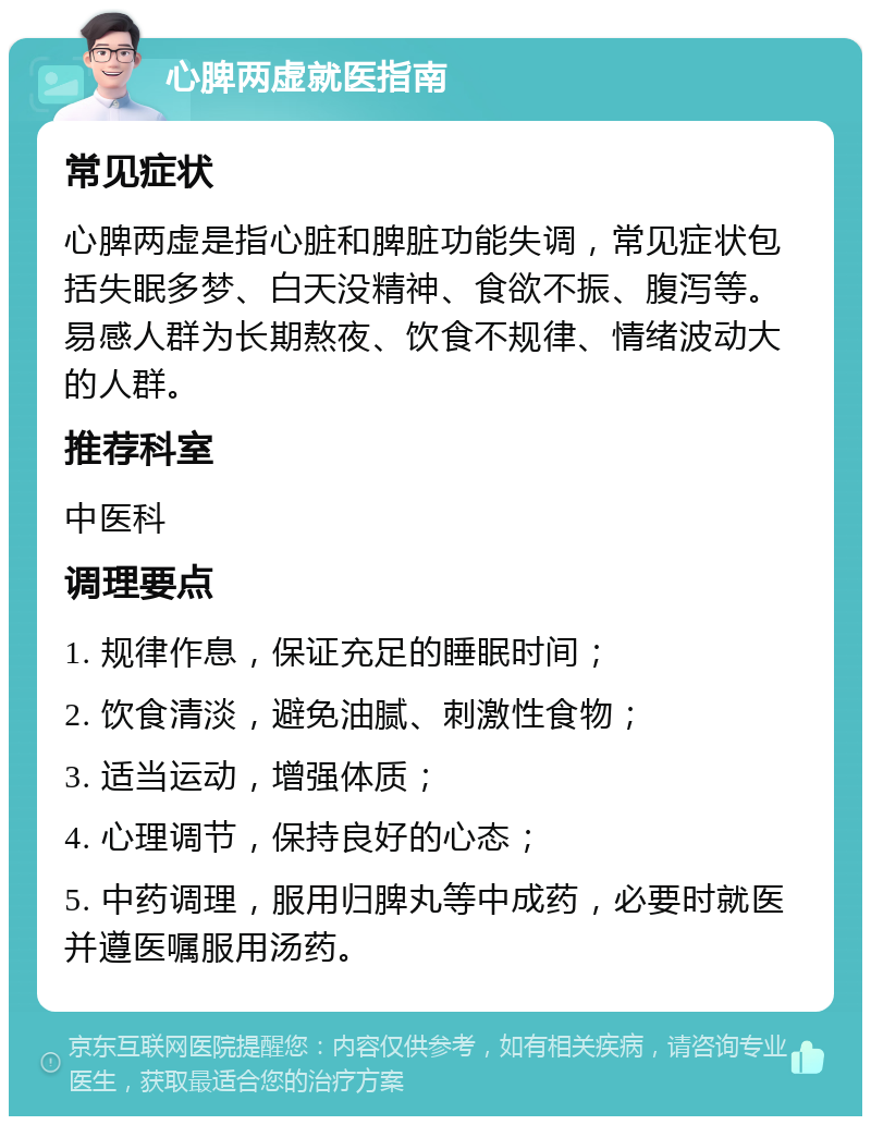 心脾两虚就医指南 常见症状 心脾两虚是指心脏和脾脏功能失调，常见症状包括失眠多梦、白天没精神、食欲不振、腹泻等。易感人群为长期熬夜、饮食不规律、情绪波动大的人群。 推荐科室 中医科 调理要点 1. 规律作息，保证充足的睡眠时间； 2. 饮食清淡，避免油腻、刺激性食物； 3. 适当运动，增强体质； 4. 心理调节，保持良好的心态； 5. 中药调理，服用归脾丸等中成药，必要时就医并遵医嘱服用汤药。