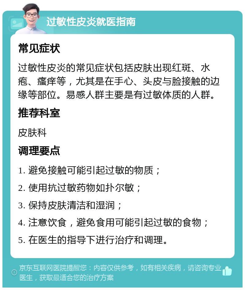 过敏性皮炎就医指南 常见症状 过敏性皮炎的常见症状包括皮肤出现红斑、水疱、瘙痒等，尤其是在手心、头皮与脸接触的边缘等部位。易感人群主要是有过敏体质的人群。 推荐科室 皮肤科 调理要点 1. 避免接触可能引起过敏的物质； 2. 使用抗过敏药物如扑尔敏； 3. 保持皮肤清洁和湿润； 4. 注意饮食，避免食用可能引起过敏的食物； 5. 在医生的指导下进行治疗和调理。