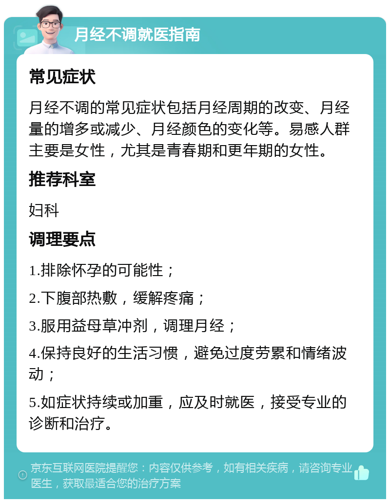 月经不调就医指南 常见症状 月经不调的常见症状包括月经周期的改变、月经量的增多或减少、月经颜色的变化等。易感人群主要是女性，尤其是青春期和更年期的女性。 推荐科室 妇科 调理要点 1.排除怀孕的可能性； 2.下腹部热敷，缓解疼痛； 3.服用益母草冲剂，调理月经； 4.保持良好的生活习惯，避免过度劳累和情绪波动； 5.如症状持续或加重，应及时就医，接受专业的诊断和治疗。