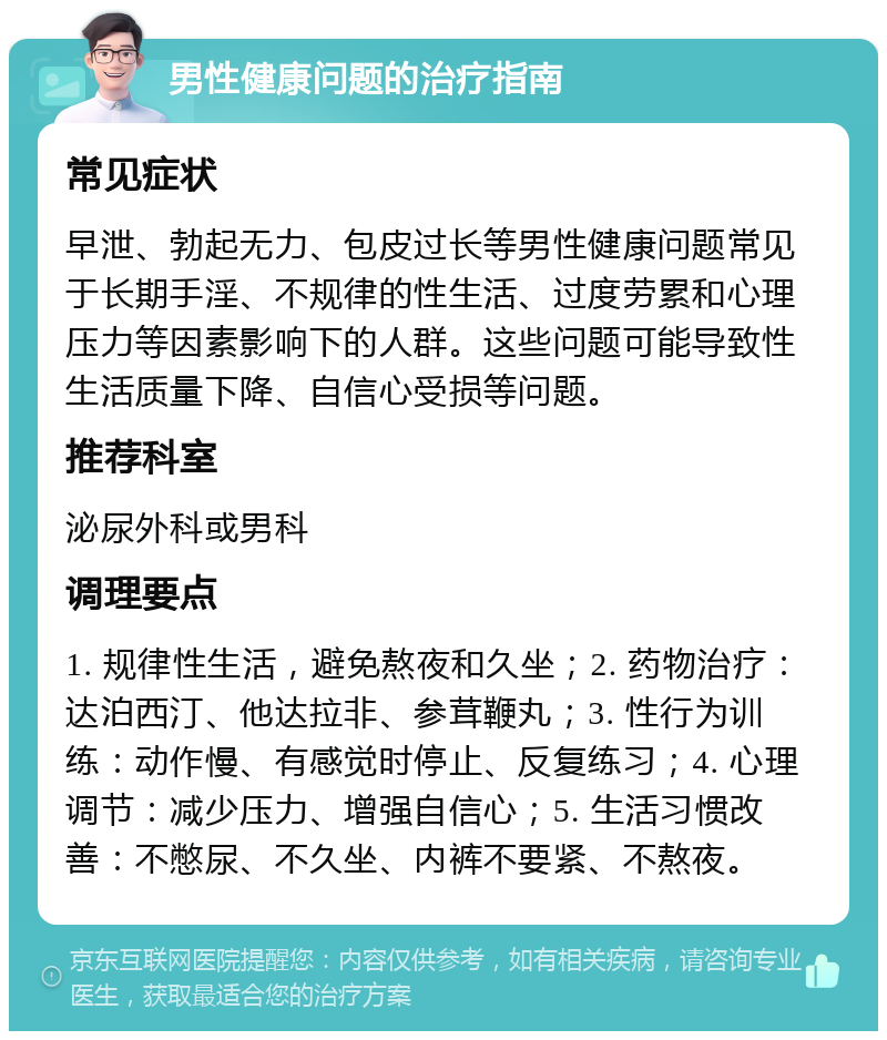 男性健康问题的治疗指南 常见症状 早泄、勃起无力、包皮过长等男性健康问题常见于长期手淫、不规律的性生活、过度劳累和心理压力等因素影响下的人群。这些问题可能导致性生活质量下降、自信心受损等问题。 推荐科室 泌尿外科或男科 调理要点 1. 规律性生活，避免熬夜和久坐；2. 药物治疗：达泊西汀、他达拉非、参茸鞭丸；3. 性行为训练：动作慢、有感觉时停止、反复练习；4. 心理调节：减少压力、增强自信心；5. 生活习惯改善：不憋尿、不久坐、内裤不要紧、不熬夜。