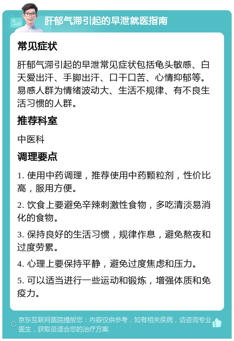 肝郁气滞引起的早泄就医指南 常见症状 肝郁气滞引起的早泄常见症状包括龟头敏感、白天爱出汗、手脚出汗、口干口苦、心情抑郁等。易感人群为情绪波动大、生活不规律、有不良生活习惯的人群。 推荐科室 中医科 调理要点 1. 使用中药调理，推荐使用中药颗粒剂，性价比高，服用方便。 2. 饮食上要避免辛辣刺激性食物，多吃清淡易消化的食物。 3. 保持良好的生活习惯，规律作息，避免熬夜和过度劳累。 4. 心理上要保持平静，避免过度焦虑和压力。 5. 可以适当进行一些运动和锻炼，增强体质和免疫力。