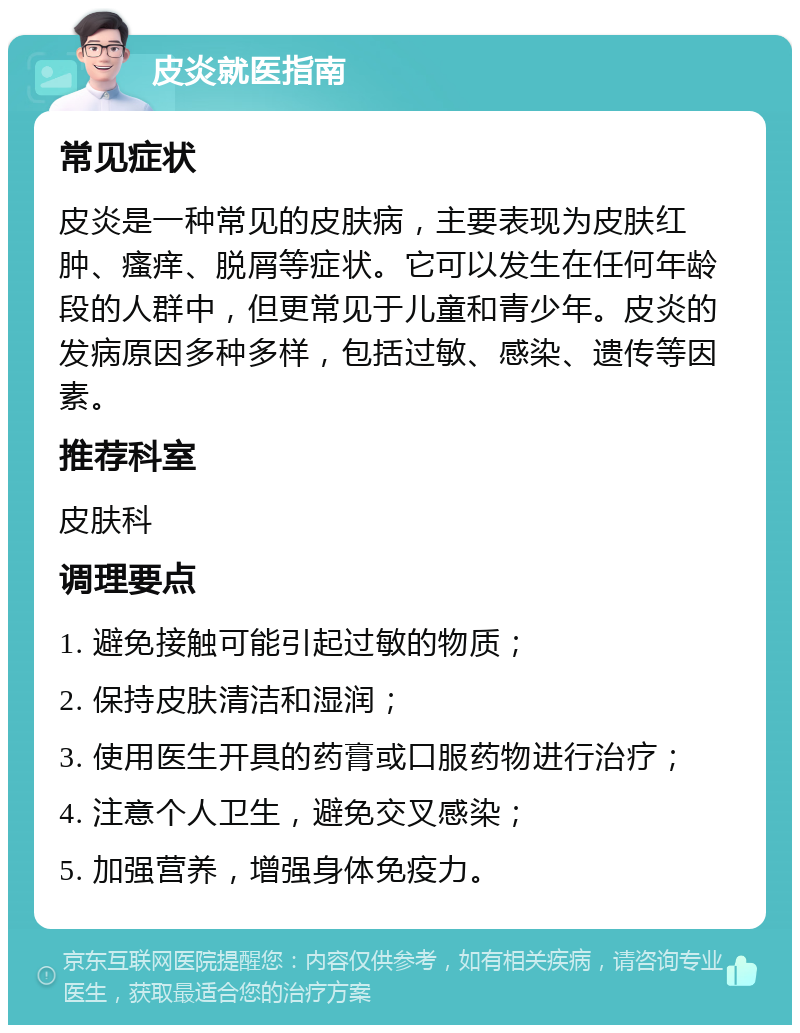 皮炎就医指南 常见症状 皮炎是一种常见的皮肤病，主要表现为皮肤红肿、瘙痒、脱屑等症状。它可以发生在任何年龄段的人群中，但更常见于儿童和青少年。皮炎的发病原因多种多样，包括过敏、感染、遗传等因素。 推荐科室 皮肤科 调理要点 1. 避免接触可能引起过敏的物质； 2. 保持皮肤清洁和湿润； 3. 使用医生开具的药膏或口服药物进行治疗； 4. 注意个人卫生，避免交叉感染； 5. 加强营养，增强身体免疫力。