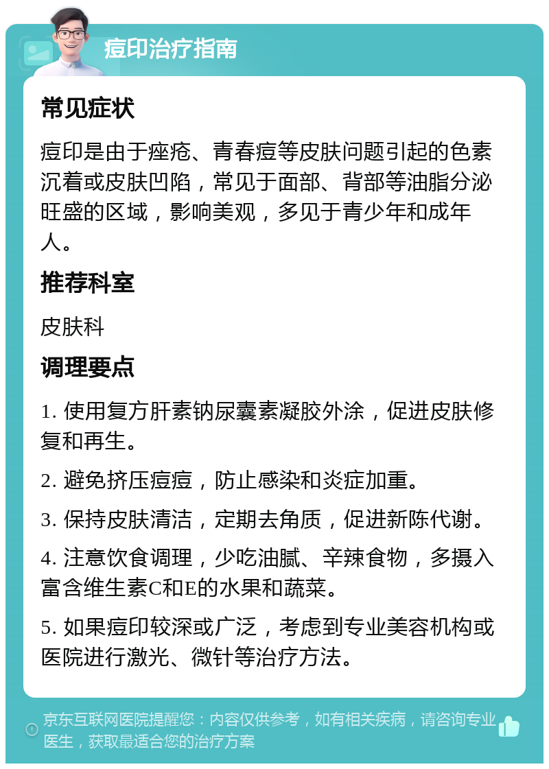 痘印治疗指南 常见症状 痘印是由于痤疮、青春痘等皮肤问题引起的色素沉着或皮肤凹陷，常见于面部、背部等油脂分泌旺盛的区域，影响美观，多见于青少年和成年人。 推荐科室 皮肤科 调理要点 1. 使用复方肝素钠尿囊素凝胶外涂，促进皮肤修复和再生。 2. 避免挤压痘痘，防止感染和炎症加重。 3. 保持皮肤清洁，定期去角质，促进新陈代谢。 4. 注意饮食调理，少吃油腻、辛辣食物，多摄入富含维生素C和E的水果和蔬菜。 5. 如果痘印较深或广泛，考虑到专业美容机构或医院进行激光、微针等治疗方法。