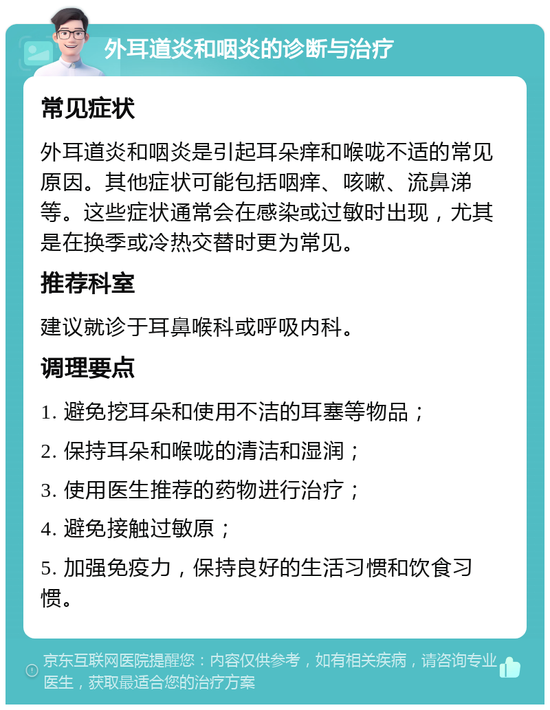 外耳道炎和咽炎的诊断与治疗 常见症状 外耳道炎和咽炎是引起耳朵痒和喉咙不适的常见原因。其他症状可能包括咽痒、咳嗽、流鼻涕等。这些症状通常会在感染或过敏时出现，尤其是在换季或冷热交替时更为常见。 推荐科室 建议就诊于耳鼻喉科或呼吸内科。 调理要点 1. 避免挖耳朵和使用不洁的耳塞等物品； 2. 保持耳朵和喉咙的清洁和湿润； 3. 使用医生推荐的药物进行治疗； 4. 避免接触过敏原； 5. 加强免疫力，保持良好的生活习惯和饮食习惯。