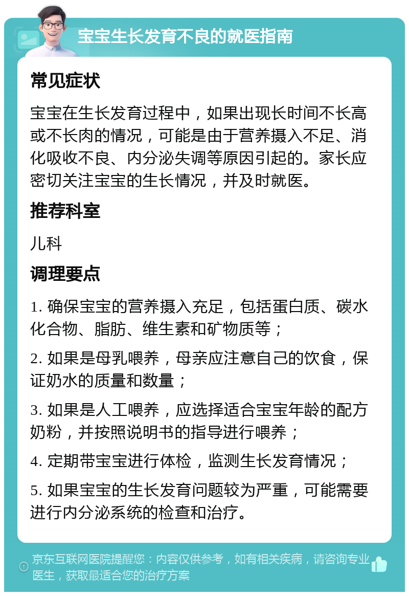 宝宝生长发育不良的就医指南 常见症状 宝宝在生长发育过程中，如果出现长时间不长高或不长肉的情况，可能是由于营养摄入不足、消化吸收不良、内分泌失调等原因引起的。家长应密切关注宝宝的生长情况，并及时就医。 推荐科室 儿科 调理要点 1. 确保宝宝的营养摄入充足，包括蛋白质、碳水化合物、脂肪、维生素和矿物质等； 2. 如果是母乳喂养，母亲应注意自己的饮食，保证奶水的质量和数量； 3. 如果是人工喂养，应选择适合宝宝年龄的配方奶粉，并按照说明书的指导进行喂养； 4. 定期带宝宝进行体检，监测生长发育情况； 5. 如果宝宝的生长发育问题较为严重，可能需要进行内分泌系统的检查和治疗。