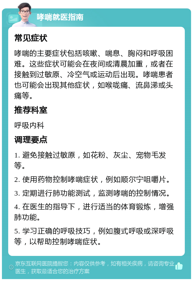 哮喘就医指南 常见症状 哮喘的主要症状包括咳嗽、喘息、胸闷和呼吸困难。这些症状可能会在夜间或清晨加重，或者在接触到过敏原、冷空气或运动后出现。哮喘患者也可能会出现其他症状，如喉咙痛、流鼻涕或头痛等。 推荐科室 呼吸内科 调理要点 1. 避免接触过敏原，如花粉、灰尘、宠物毛发等。 2. 使用药物控制哮喘症状，例如顺尔宁咀嚼片。 3. 定期进行肺功能测试，监测哮喘的控制情况。 4. 在医生的指导下，进行适当的体育锻炼，增强肺功能。 5. 学习正确的呼吸技巧，例如腹式呼吸或深呼吸等，以帮助控制哮喘症状。