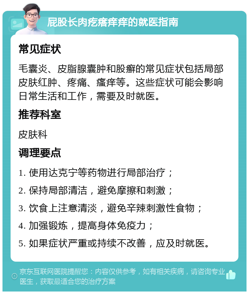 屁股长肉疙瘩痒痒的就医指南 常见症状 毛囊炎、皮脂腺囊肿和股癣的常见症状包括局部皮肤红肿、疼痛、瘙痒等。这些症状可能会影响日常生活和工作，需要及时就医。 推荐科室 皮肤科 调理要点 1. 使用达克宁等药物进行局部治疗； 2. 保持局部清洁，避免摩擦和刺激； 3. 饮食上注意清淡，避免辛辣刺激性食物； 4. 加强锻炼，提高身体免疫力； 5. 如果症状严重或持续不改善，应及时就医。