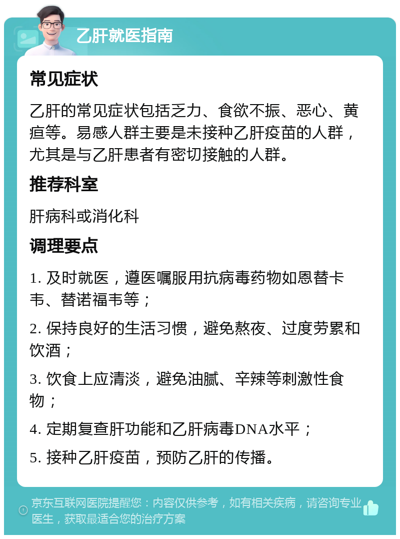 乙肝就医指南 常见症状 乙肝的常见症状包括乏力、食欲不振、恶心、黄疸等。易感人群主要是未接种乙肝疫苗的人群，尤其是与乙肝患者有密切接触的人群。 推荐科室 肝病科或消化科 调理要点 1. 及时就医，遵医嘱服用抗病毒药物如恩替卡韦、替诺福韦等； 2. 保持良好的生活习惯，避免熬夜、过度劳累和饮酒； 3. 饮食上应清淡，避免油腻、辛辣等刺激性食物； 4. 定期复查肝功能和乙肝病毒DNA水平； 5. 接种乙肝疫苗，预防乙肝的传播。