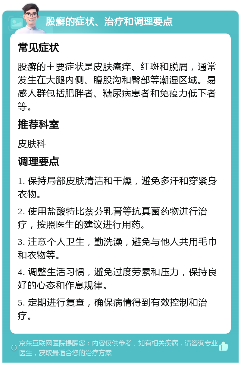 股癣的症状、治疗和调理要点 常见症状 股癣的主要症状是皮肤瘙痒、红斑和脱屑，通常发生在大腿内侧、腹股沟和臀部等潮湿区域。易感人群包括肥胖者、糖尿病患者和免疫力低下者等。 推荐科室 皮肤科 调理要点 1. 保持局部皮肤清洁和干燥，避免多汗和穿紧身衣物。 2. 使用盐酸特比萘芬乳膏等抗真菌药物进行治疗，按照医生的建议进行用药。 3. 注意个人卫生，勤洗澡，避免与他人共用毛巾和衣物等。 4. 调整生活习惯，避免过度劳累和压力，保持良好的心态和作息规律。 5. 定期进行复查，确保病情得到有效控制和治疗。