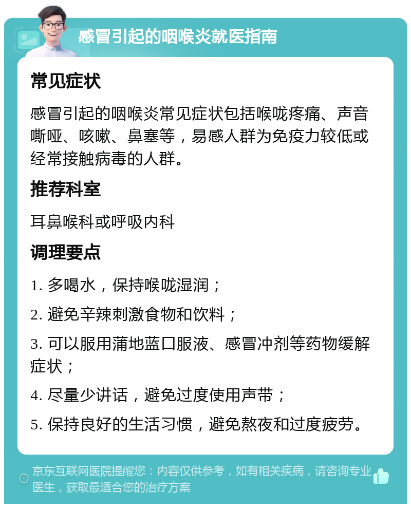 感冒引起的咽喉炎就医指南 常见症状 感冒引起的咽喉炎常见症状包括喉咙疼痛、声音嘶哑、咳嗽、鼻塞等，易感人群为免疫力较低或经常接触病毒的人群。 推荐科室 耳鼻喉科或呼吸内科 调理要点 1. 多喝水，保持喉咙湿润； 2. 避免辛辣刺激食物和饮料； 3. 可以服用蒲地蓝口服液、感冒冲剂等药物缓解症状； 4. 尽量少讲话，避免过度使用声带； 5. 保持良好的生活习惯，避免熬夜和过度疲劳。